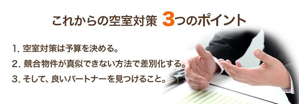 これからの空室対策 3つのポイント 1.空室対策は予算を決める。 2.競合物件が真似できない方法で差別化する。 3.そして、良いパートナーを見つけること。