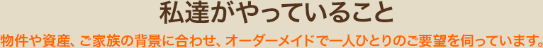 私達がやっていること 物件や資産、ご家族の背景に合わせ、オーダーメイドで一人ひとりのご要望を伺っています。