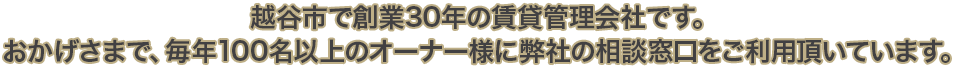 越谷市で創業30年の賃貸管理会社です。おかげさまで、毎年100名以上のオーナー様に弊社の相談窓口をご利用頂いています。